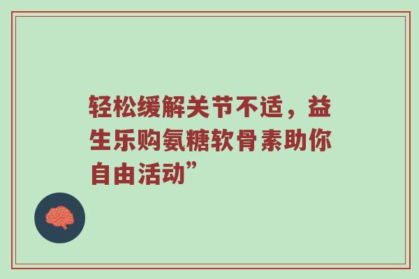 轻松缓解关节不适,益生乐购氨糖软骨素助你自由活动” 轻松缓解关节不适,益生乐购氨糖软骨素助你自由活动”