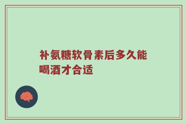 补氨糖软骨素后多久能喝酒才合适 补氨糖软骨素后多久能喝酒才合适
