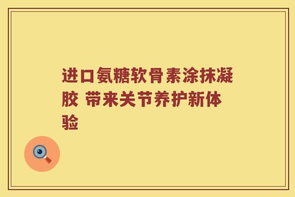 进口氨糖软骨素涂抹凝胶 带来关节养护新体验 进口氨糖软骨素涂抹凝胶 带来关节养护新体验