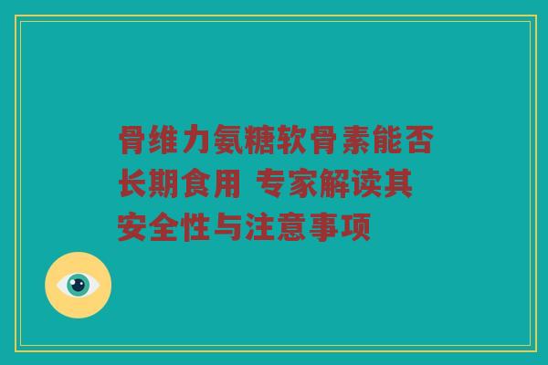 骨维力氨糖软骨素能否长期食用 专家解读其安全性与注意事项 骨维力氨糖软骨素能否长期食用 专家解读其安全性与注意事项