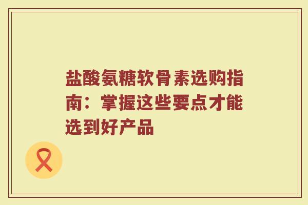 盐酸氨糖软骨素选购指南：掌握这些要点才能选到好产品