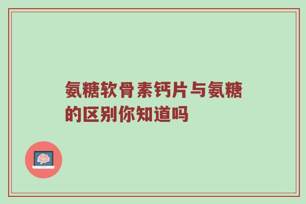 氨糖软骨素钙片与氨糖的区别你知道吗