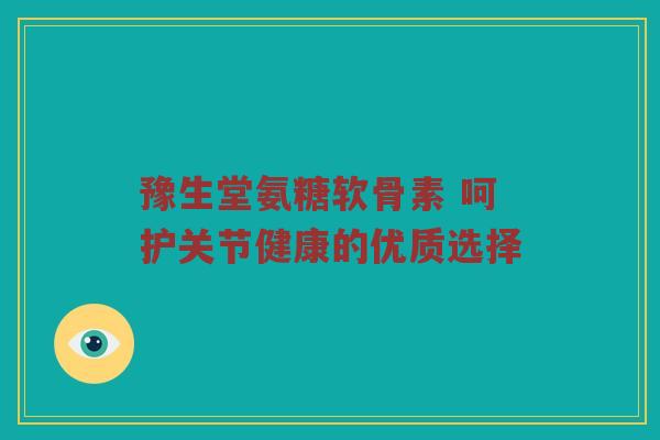 豫生堂氨糖软骨素 呵护关节健康的优质选择 豫生堂氨糖软骨素 呵护关节健康的优质选择