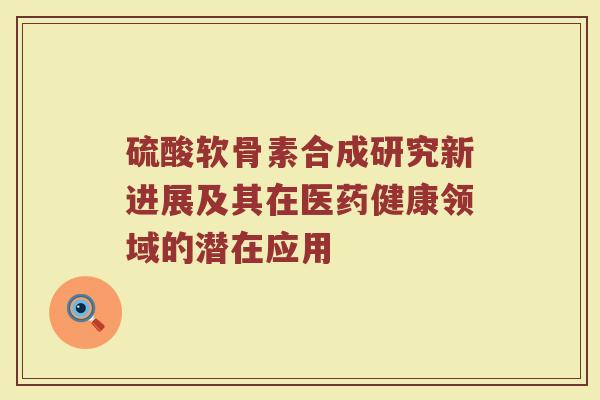 硫酸软骨素合成研究新进展及其在医药健康领域的潜在应用 硫酸软骨素合成研究新进展及其在医药健康领域的潜在应用