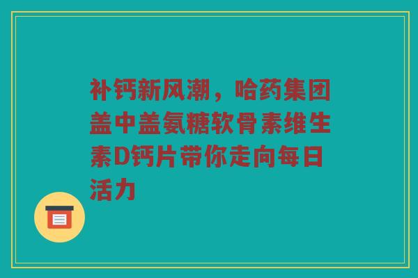 补钙新风潮,哈药集团盖中盖氨糖软骨素维生素D钙片带你走向每日活力 补钙新风潮,哈药集团盖中盖氨糖软骨素维生素D钙片带你走向每日活力