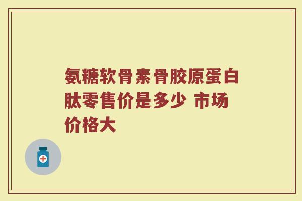 氨糖软骨素骨胶原蛋白肽零售价是多少 市场价格大 氨糖软骨素骨胶原蛋白肽零售价是多少 市场价格大