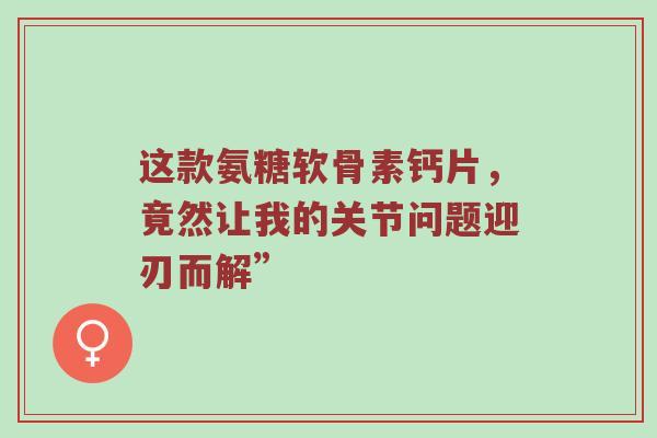 这款氨糖软骨素钙片,竟然让我的关节问题迎刃而解” 这款氨糖软骨素钙片,竟然让我的关节问题迎刃而解”