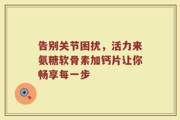 告别关节困扰,活力来氨糖软骨素加钙片让你畅享每一步 告别关节困扰,活力来氨糖软骨素加钙片让你畅享每一步