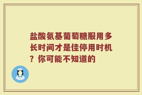盐酸氨基葡萄糖服用多长时间才是佳停用时机？你可能不知道的