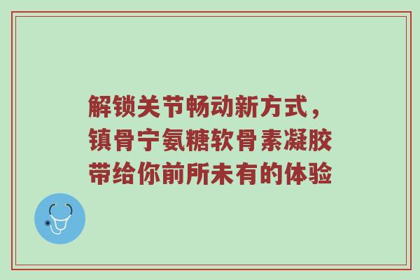 解锁关节畅动新方式,镇骨宁氨糖软骨素凝胶带给你前所未有的体验 解锁关节畅动新方式,镇骨宁氨糖软骨素凝胶带给你前所未有的体验
