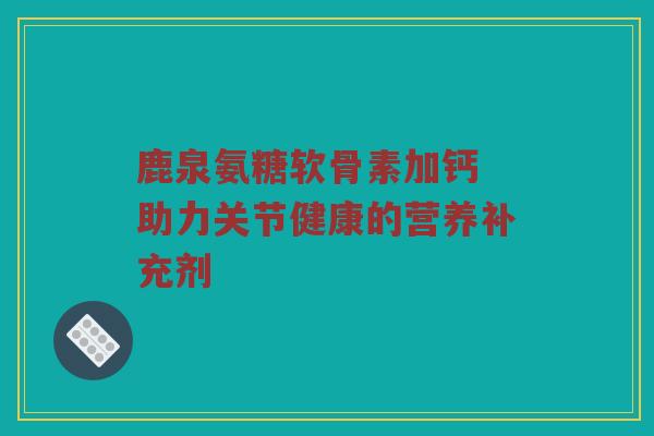 鹿泉氨糖软骨素加钙 助力关节健康的营养补充剂 鹿泉氨糖软骨素加钙 助力关节健康的营养补充剂