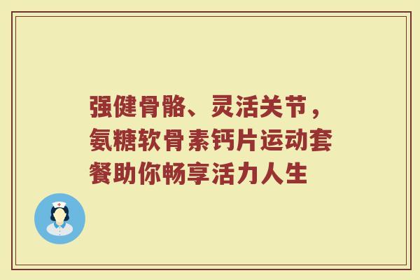 强健骨骼、灵活关节,氨糖软骨素钙片运动套餐助你畅享活力人生 强健骨骼、灵活关节,氨糖软骨素钙片运动套餐助你畅享活力人生