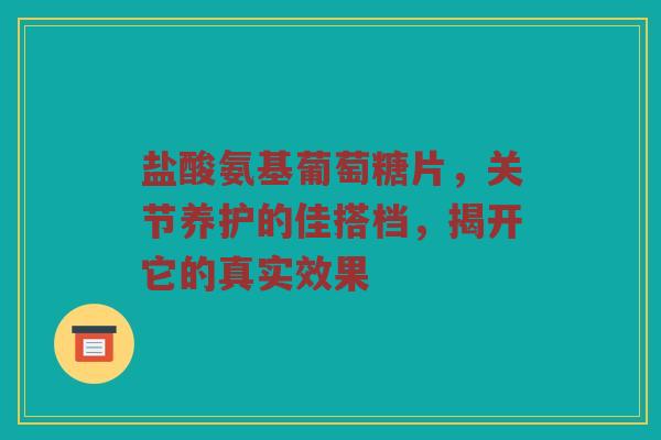 盐酸氨基葡萄糖片,关节养护的佳搭档,揭开它的真实效果 盐酸氨基葡萄糖片,关节养护的佳搭档,揭开它的真实效果