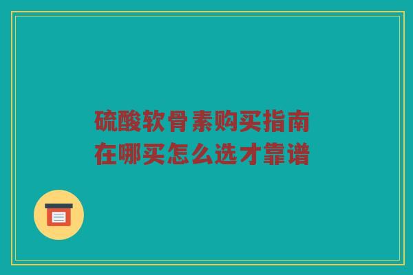 硫酸软骨素购买指南 在哪买怎么选才靠谱