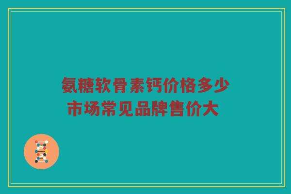 氨糖软骨素钙价格多少 市场常见品牌售价大 氨糖软骨素钙价格多少 市场常见品牌售价大