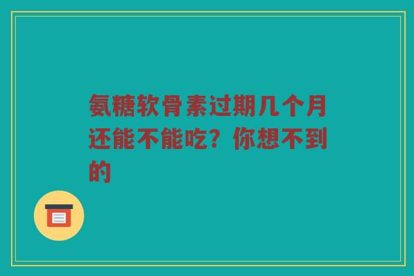 氨糖软骨素过期几个月还能不能吃？你想不到的