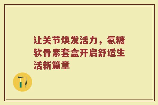 让关节焕发活力,氨糖软骨素套盒开启舒适生活新篇章 让关节焕发活力,氨糖软骨素套盒开启舒适生活新篇章