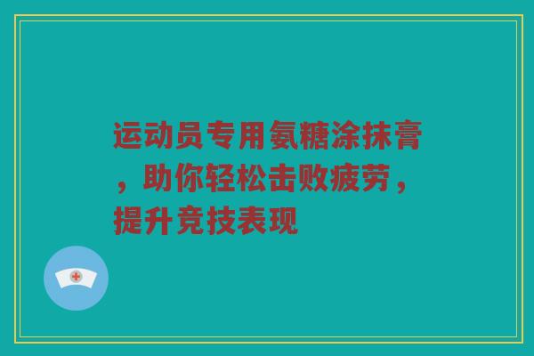 运动员专用氨糖涂抹膏,助你轻松击败疲劳,提升竞技表现 运动员专用氨糖涂抹膏,助你轻松击败疲劳,提升竞技表现