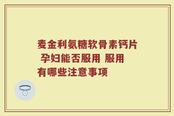 麦金利氨糖软骨素钙片 孕妇能否服用 服用有哪些注意事项
