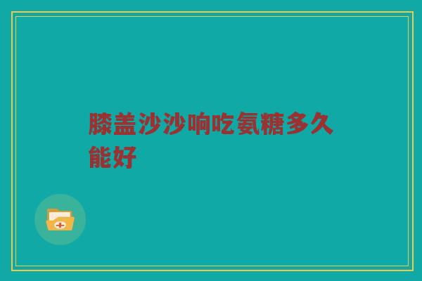 膝盖沙沙响吃氨糖多久能好 膝盖沙沙响吃氨糖多久能好
