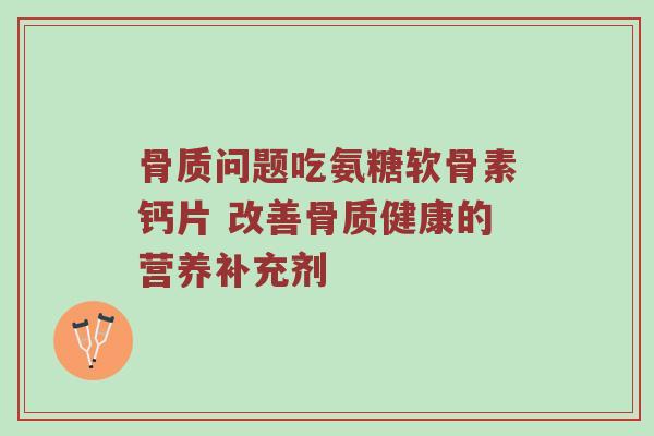 骨质问题吃氨糖软骨素钙片 改善骨质健康的营养补充剂 骨质问题吃氨糖软骨素钙片 改善骨质健康的营养补充剂