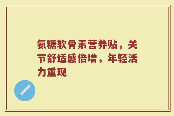 氨糖软骨素营养贴,关节舒适感倍增,年轻活力重现 氨糖软骨素营养贴,关节舒适感倍增,年轻活力重现