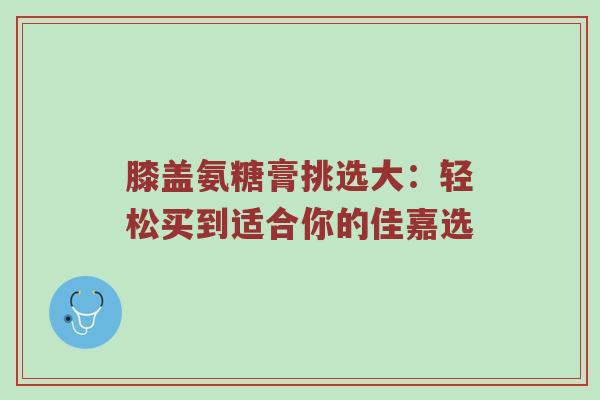 膝盖氨糖膏挑选大:轻松买到适合你的佳嘉选 膝盖氨糖膏挑选大:轻松买到适合你的佳嘉选
