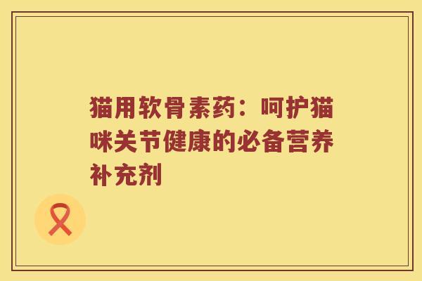 猫用软骨素药:呵护猫咪关节健康的必备营养补充剂 猫用软骨素药:呵护猫咪关节健康的必备营养补充剂