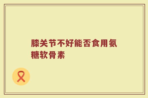 膝关节不好能否食用氨糖软骨素 膝关节不好能否食用氨糖软骨素