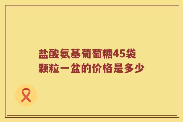 盐酸氨基葡萄糖45袋颗粒一盆的价格是多少 盐酸氨基葡萄糖45袋颗粒一盆的价格是多少