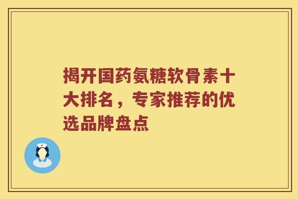 揭开国药氨糖软骨素十大排名,专家推荐的优选品牌盘点 揭开国药氨糖软骨素十大排名,专家推荐的优选品牌盘点