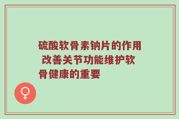 硫酸软骨素钠片的作用 改善关节功能维护软骨健康的重要 硫酸软骨素钠片的作用 改善关节功能维护软骨健康的重要