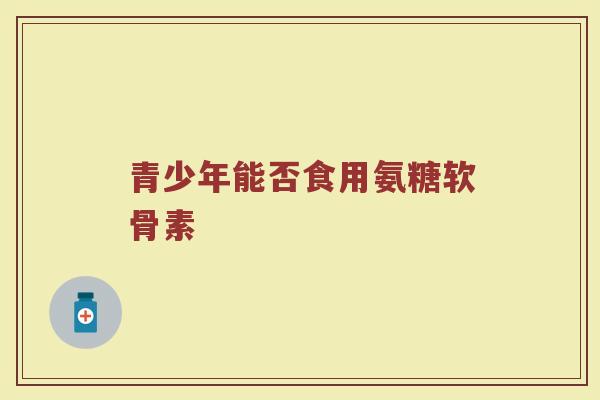 青少年能否食用氨糖软骨素 青少年能否食用氨糖软骨素