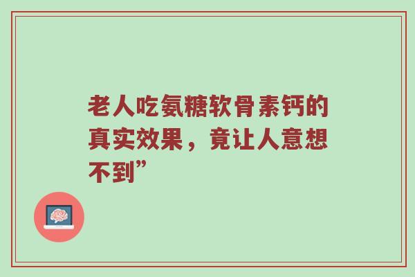 老人吃氨糖软骨素钙的真实效果,竟让人意想不到” 老人吃氨糖软骨素钙的真实效果,竟让人意想不到”