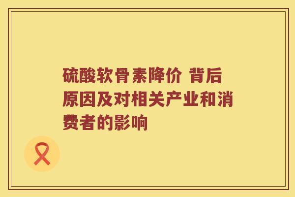 硫酸软骨素降价 背后原因及对相关产业和消费者的影响 硫酸软骨素降价 背后原因及对相关产业和消费者的影响