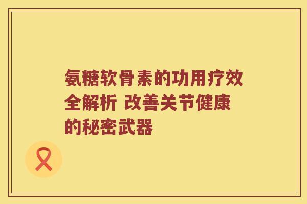 氨糖软骨素的功用疗效全解析 改善关节健康的秘密武器 氨糖软骨素的功用疗效全解析 改善关节健康的秘密武器