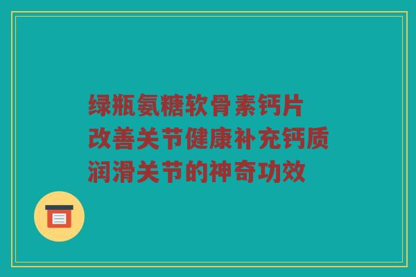 绿瓶氨糖软骨素钙片 改善关节健康补充钙质润滑关节的神奇功效 绿瓶氨糖软骨素钙片 改善关节健康补充钙质润滑关节的神奇功效