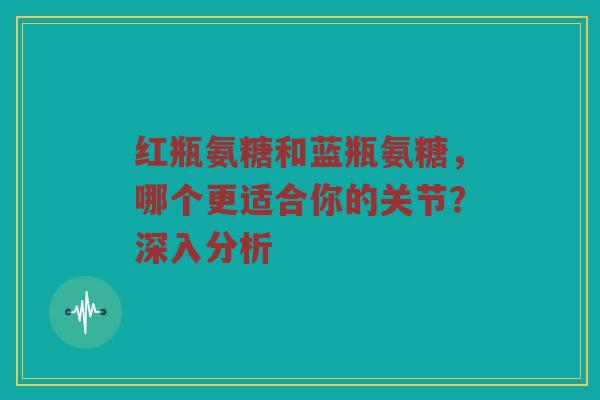 红瓶氨糖和蓝瓶氨糖，哪个更适合你的关节？深入分析
