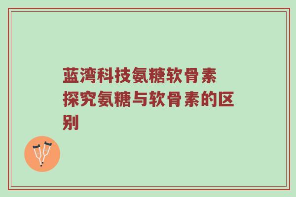 蓝湾科技氨糖软骨素 探究氨糖与软骨素的区别
