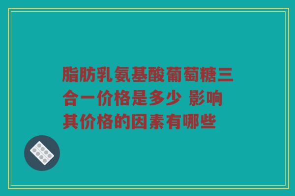 脂肪乳氨基酸葡萄糖三合一价格是多少 影响其价格的因素有哪些 脂肪乳氨基酸葡萄糖三合一价格是多少 影响其价格的因素有哪些