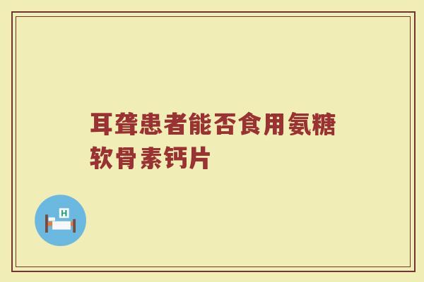耳聋患者能否食用氨糖软骨素钙片 耳聋患者能否食用氨糖软骨素钙片