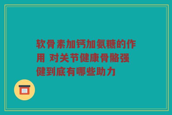 软骨素加钙加氨糖的作用 对关节健康骨骼强健到底有哪些助力 软骨素加钙加氨糖的作用 对关节健康骨骼强健到底有哪些助力