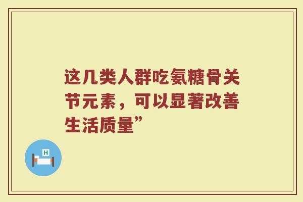 这几类人群吃氨糖骨关节元素，可以显著改善生活质量”