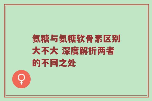 氨糖与氨糖软骨素区别大不大 深度解析两者的不同之处 氨糖与氨糖软骨素区别大不大 深度解析两者的不同之处