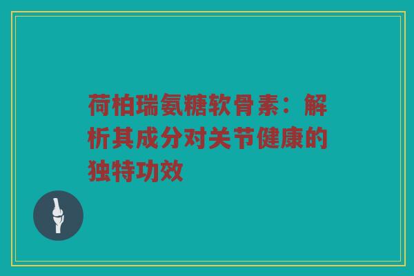 荷柏瑞氨糖软骨素:解析其成分对关节健康的独特功效 荷柏瑞氨糖软骨素:解析其成分对关节健康的独特功效