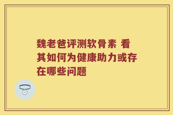 魏老爸评测软骨素 看其如何为健康助力或存在哪些问题 魏老爸评测软骨素 看其如何为健康助力或存在哪些问题