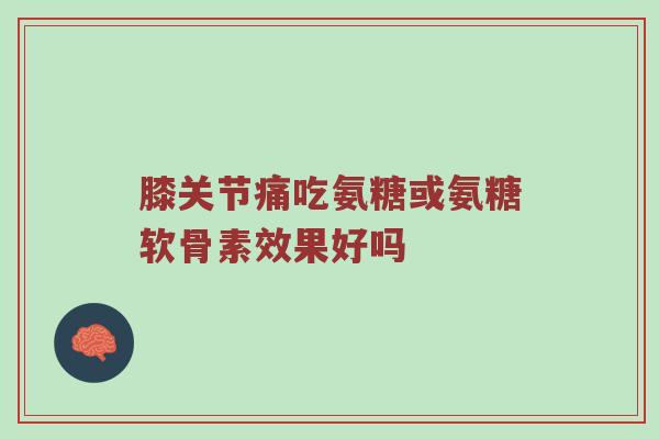 膝关节痛吃氨糖或氨糖软骨素效果好吗 膝关节痛吃氨糖或氨糖软骨素效果好吗