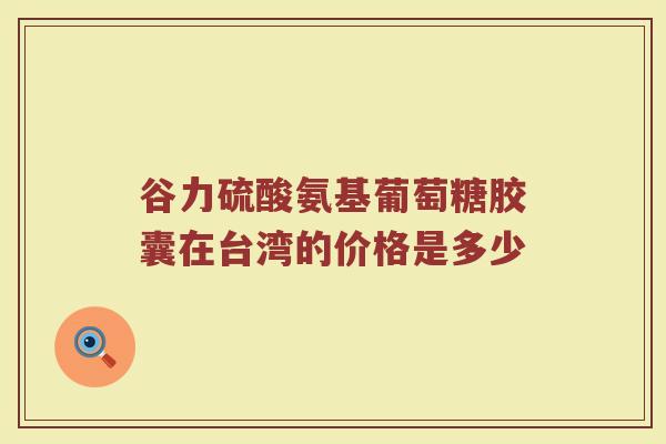 谷力硫酸氨基葡萄糖胶囊在台湾的价格是多少 谷力硫酸氨基葡萄糖胶囊在台湾的价格是多少