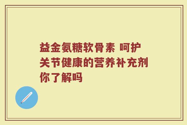 益金氨糖软骨素 呵护关节健康的营养补充剂你了解吗 益金氨糖软骨素 呵护关节健康的营养补充剂你了解吗