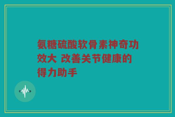 氨糖硫酸软骨素神奇功效大 改善关节健康的得力助手 氨糖硫酸软骨素神奇功效大 改善关节健康的得力助手